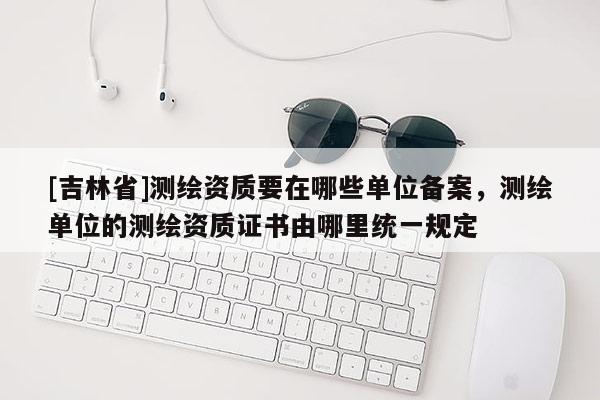 [吉林省]測繪資質要在哪些單位備案，測繪單位的測繪資質證書由哪里統一規定