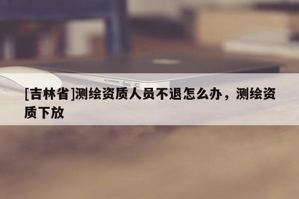 [吉林省]測繪資質人員不退怎么辦，測繪資質下放