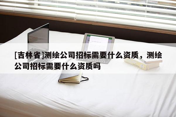 [吉林省]測繪公司招標需要什么資質，測繪公司招標需要什么資質嗎