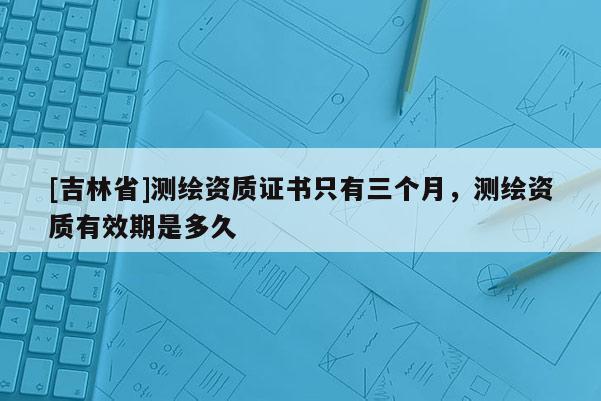 [吉林省]測繪資質證書只有三個月，測繪資質有效期是多久