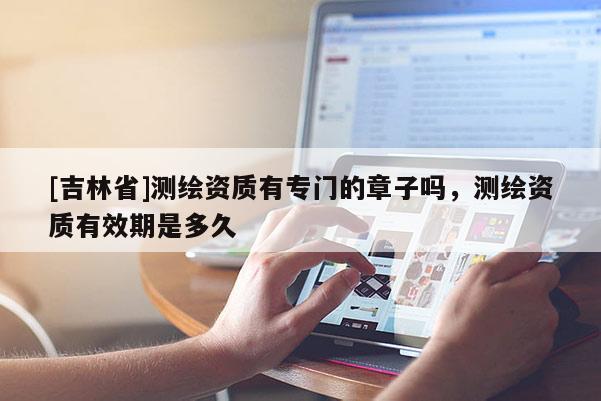 [吉林省]測繪資質有專門的章子嗎，測繪資質有效期是多久