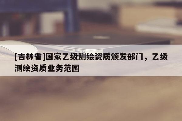 [吉林省]國家乙級測繪資質頒發部門，乙級測繪資質業務范圍