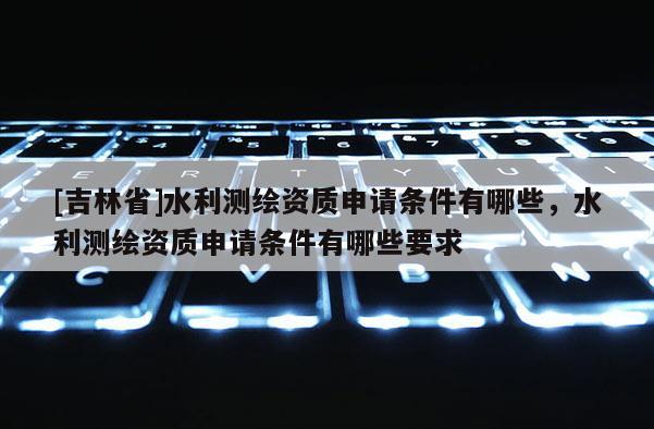 [吉林省]水利測繪資質申請條件有哪些，水利測繪資質申請條件有哪些要求