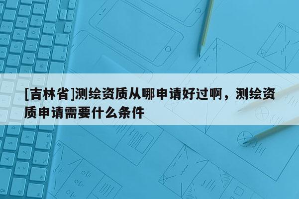 [吉林省]測(cè)繪資質(zhì)從哪申請(qǐng)好過(guò)啊，測(cè)繪資質(zhì)申請(qǐng)需要什么條件