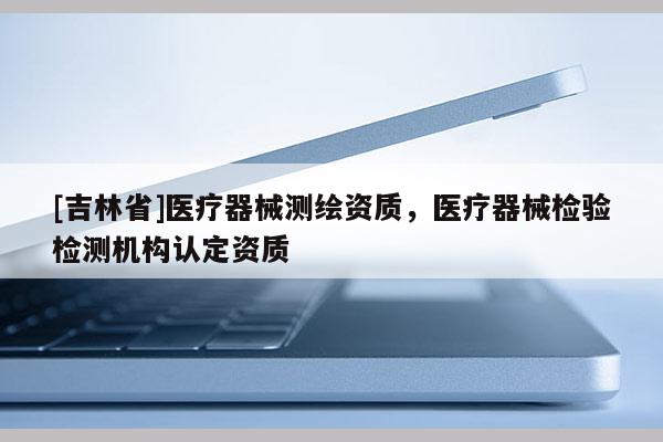 [吉林省]醫療器械測繪資質，醫療器械檢驗檢測機構認定資質