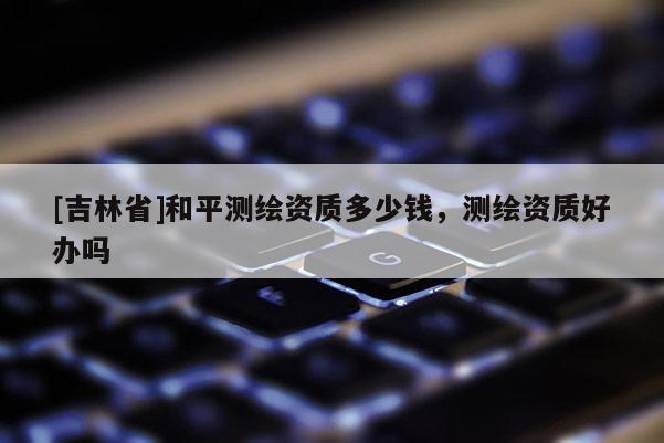 [吉林省]和平測繪資質多少錢，測繪資質好辦嗎