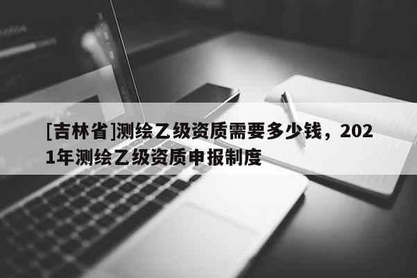[吉林省]測繪乙級資質需要多少錢，2021年測繪乙級資質申報制度