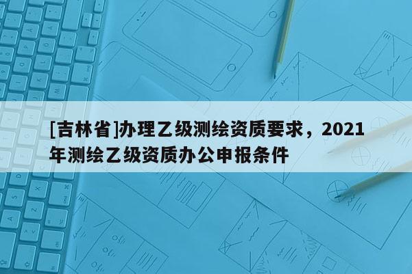 [吉林省]辦理乙級測繪資質要求，2021年測繪乙級資質辦公申報條件
