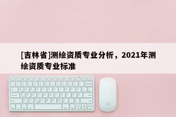 [吉林省]測繪資質專業分析，2021年測繪資質專業標準