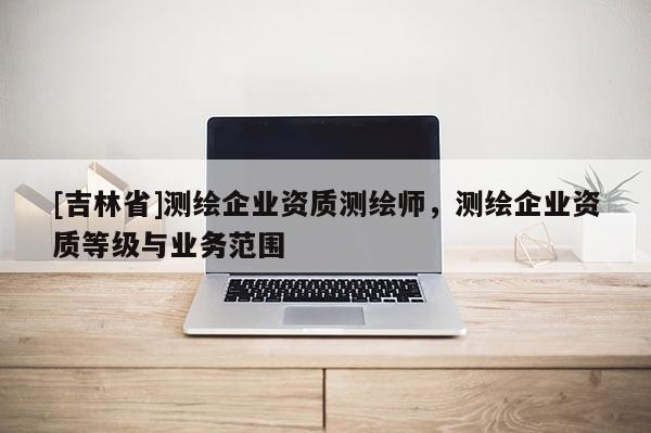 [吉林省]測繪企業(yè)資質(zhì)測繪師，測繪企業(yè)資質(zhì)等級與業(yè)務(wù)范圍