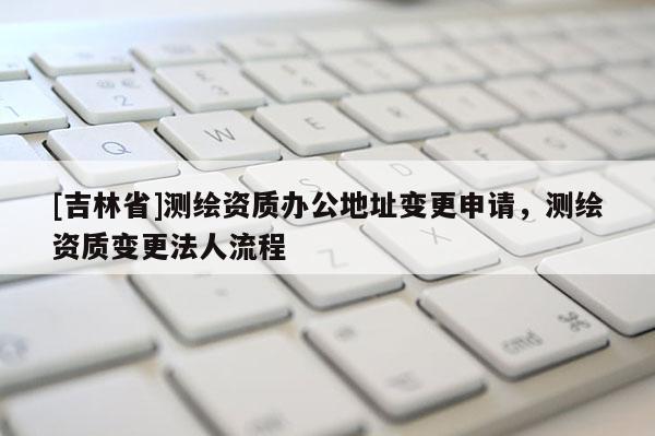 [吉林省]測繪資質辦公地址變更申請，測繪資質變更法人流程