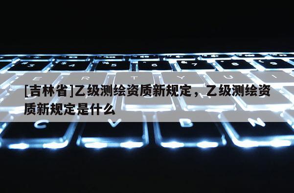 [吉林省]乙級測繪資質新規定，乙級測繪資質新規定是什么