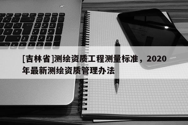 [吉林省]測繪資質(zhì)工程測量標(biāo)準(zhǔn)，2020年最新測繪資質(zhì)管理辦法