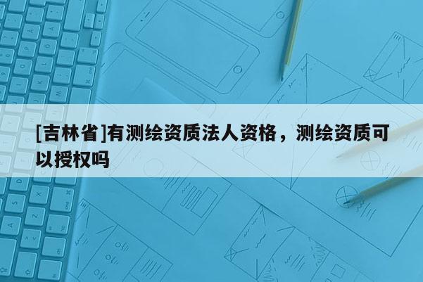 [吉林省]有測繪資質法人資格，測繪資質可以授權嗎