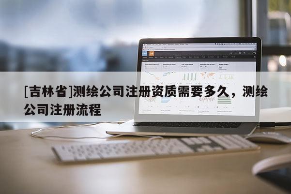 [吉林省]測繪公司注冊資質需要多久，測繪公司注冊流程