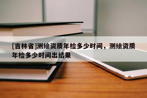 [吉林省]測繪資質(zhì)年檢多少時間，測繪資質(zhì)年檢多少時間出結(jié)果