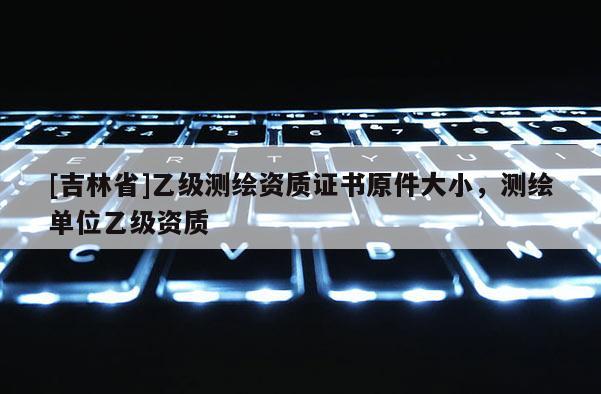 [吉林省]乙級測繪資質證書原件大小，測繪單位乙級資質