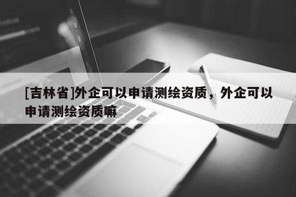 [吉林省]外企可以申請測繪資質，外企可以申請測繪資質嘛