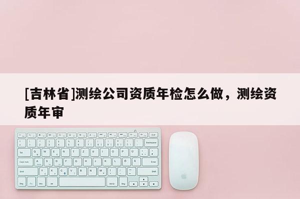 [吉林省]測繪公司資質年檢怎么做，測繪資質年審