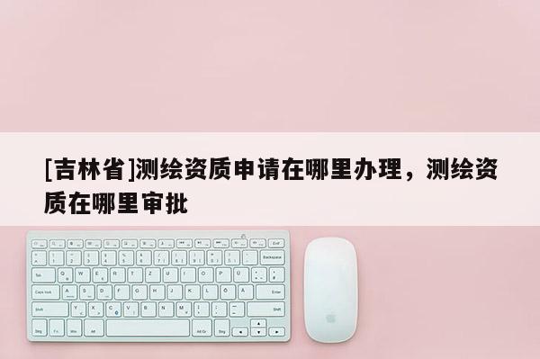 [吉林省]測繪資質(zhì)申請在哪里辦理，測繪資質(zhì)在哪里審批