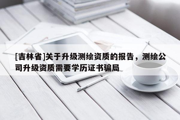 [吉林省]關于升級測繪資質的報告，測繪公司升級資質需要學歷證書騙局