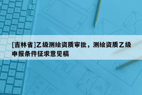 [吉林省]乙級測繪資質審批，測繪資質乙級申報條件征求意見稿