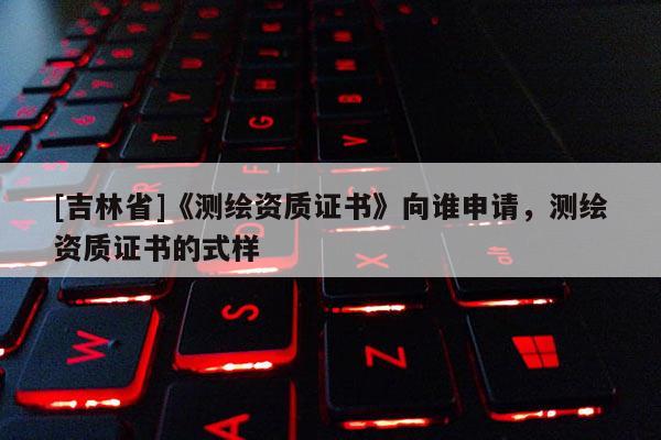 [吉林省]《測繪資質(zhì)證書》向誰申請，測繪資質(zhì)證書的式樣