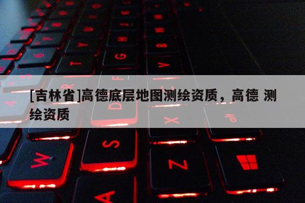 [吉林省]高德底層地圖測繪資質(zhì)，高德 測繪資質(zhì)