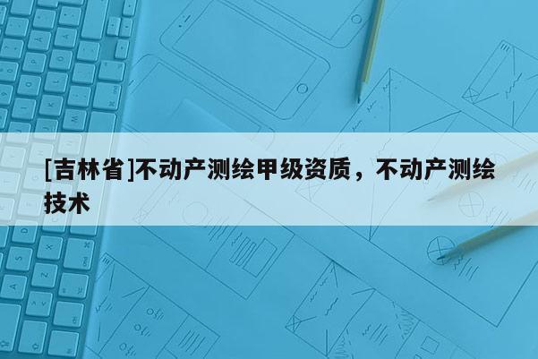 [吉林省]不動產(chǎn)測繪甲級資質(zhì)，不動產(chǎn)測繪技術(shù)
