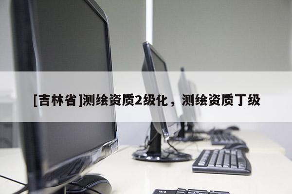 [吉林省]測(cè)繪資質(zhì)2級(jí)化，測(cè)繪資質(zhì)丁級(jí)