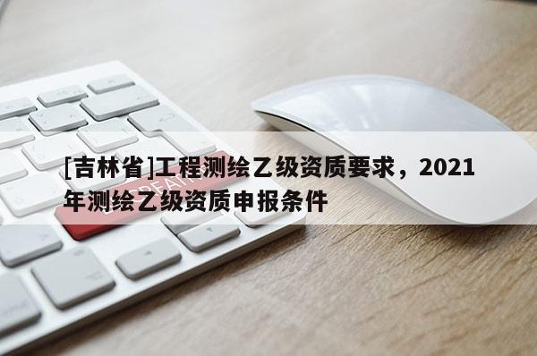 [吉林省]工程測繪乙級資質要求，2021年測繪乙級資質申報條件