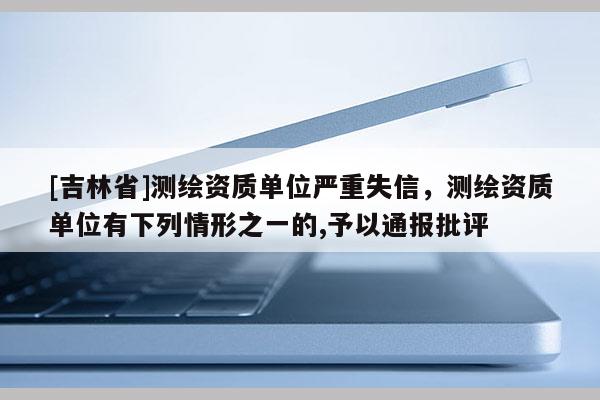 [吉林省]測繪資質(zhì)單位嚴(yán)重失信，測繪資質(zhì)單位有下列情形之一的,予以通報批評