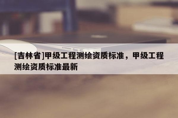 [吉林省]甲級工程測繪資質標準，甲級工程測繪資質標準最新
