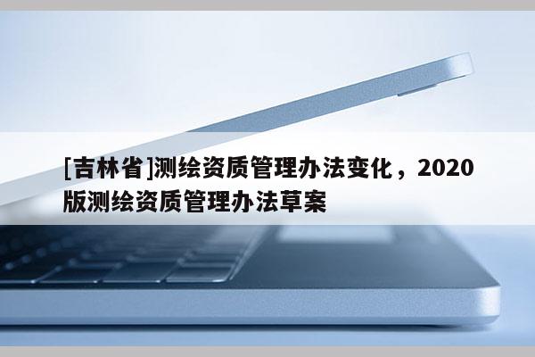 [吉林省]測繪資質管理辦法變化，2020版測繪資質管理辦法草案