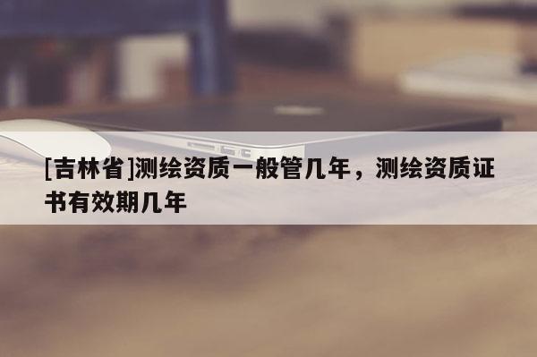 [吉林省]測繪資質一般管幾年，測繪資質證書有效期幾年
