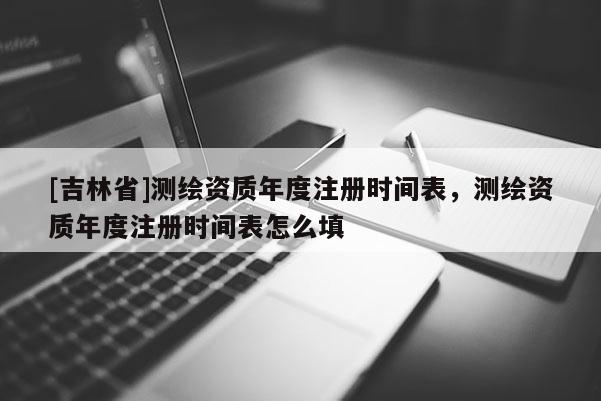 [吉林省]測繪資質年度注冊時間表，測繪資質年度注冊時間表怎么填
