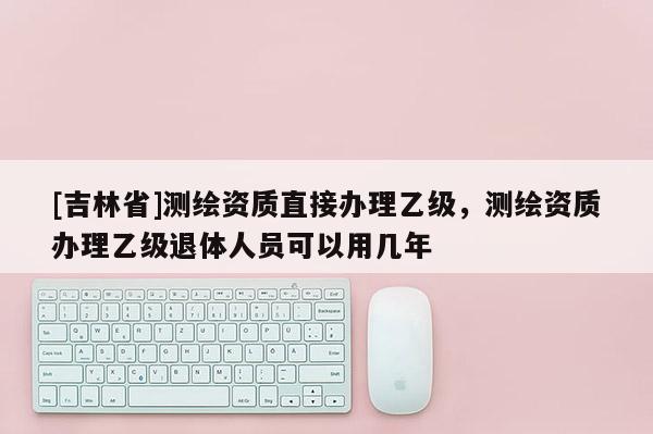 [吉林省]測繪資質直接辦理乙級，測繪資質辦理乙級退體人員可以用幾年