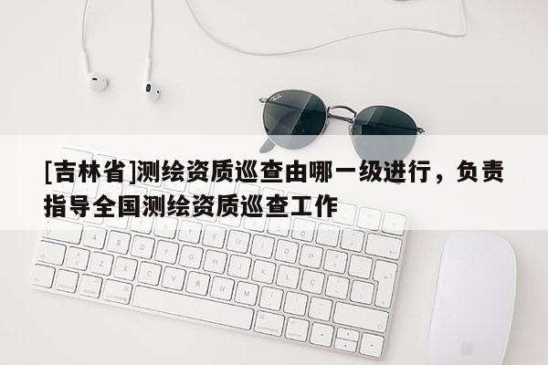 [吉林省]測繪資質巡查由哪一級進行，負責指導全國測繪資質巡查工作