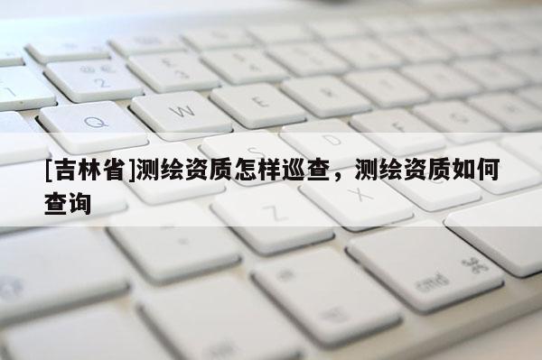 [吉林省]測繪資質怎樣巡查，測繪資質如何查詢