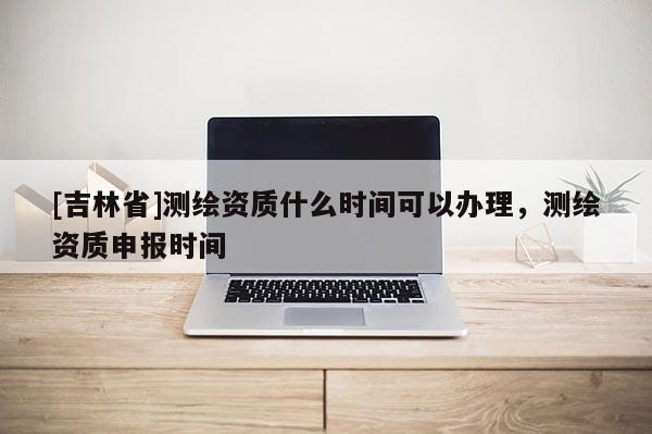 [吉林省]測繪資質什么時間可以辦理，測繪資質申報時間