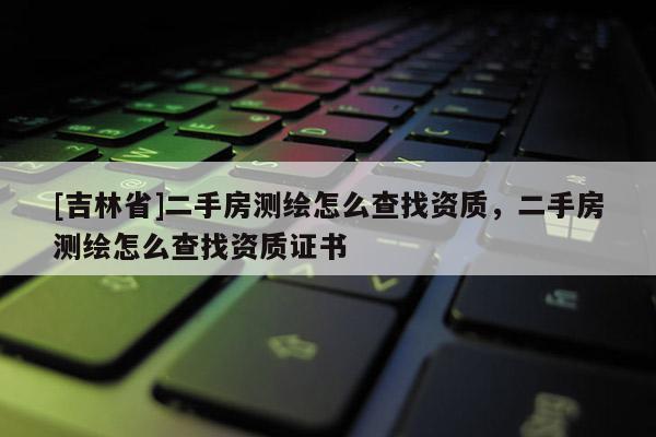 [吉林省]二手房測繪怎么查找資質，二手房測繪怎么查找資質證書