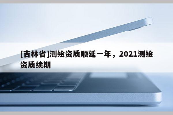 [吉林省]測繪資質順延一年，2021測繪資質續(xù)期