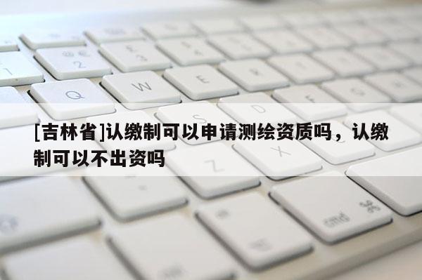 [吉林省]認繳制可以申請測繪資質嗎，認繳制可以不出資嗎