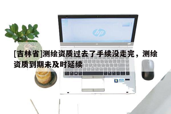 [吉林省]測繪資質過去了手續沒走完，測繪資質到期未及時延續