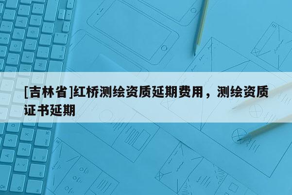 [吉林省]紅橋測繪資質延期費用，測繪資質證書延期