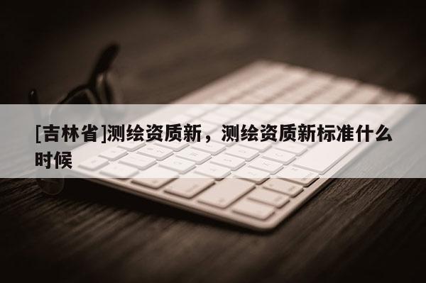 [吉林省]測繪資質(zhì)新，測繪資質(zhì)新標(biāo)準(zhǔn)什么時候