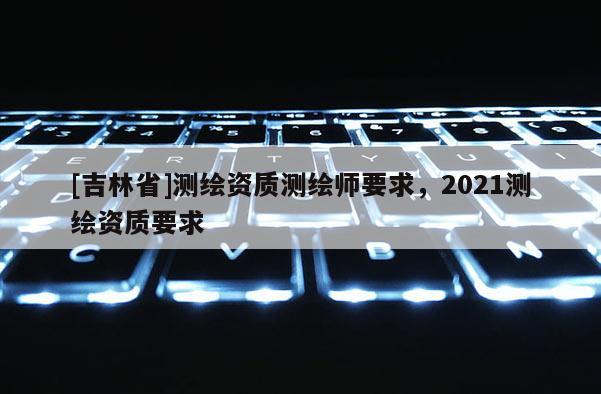 [吉林省]測繪資質測繪師要求，2021測繪資質要求