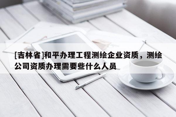 [吉林省]和平辦理工程測繪企業資質，測繪公司資質辦理需要些什么人員