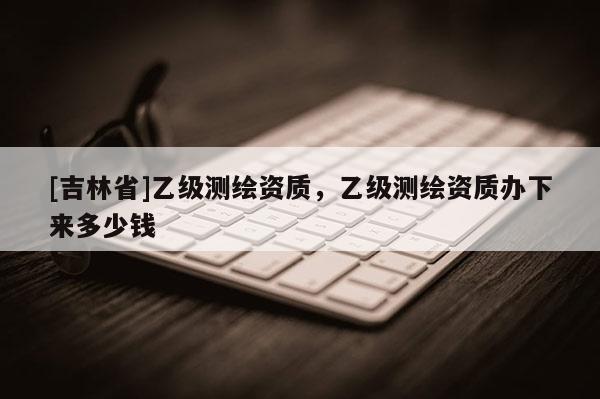 [吉林省]乙級測繪資質，乙級測繪資質辦下來多少錢