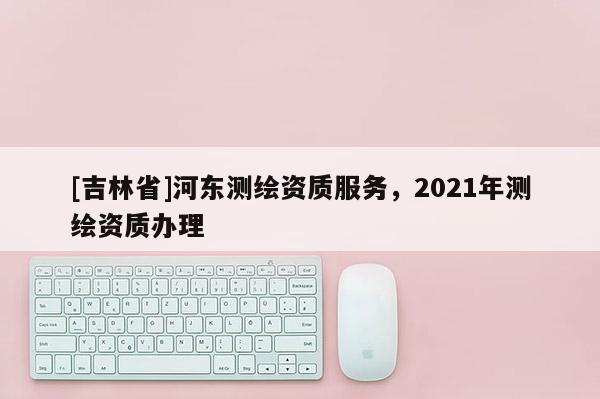 [吉林省]河東測繪資質服務，2021年測繪資質辦理